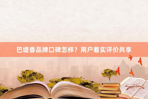 巴缇香品牌口碑怎样？用户着实评价共享