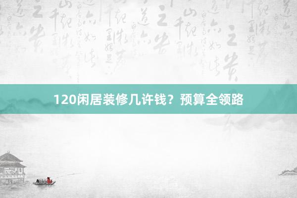 120闲居装修几许钱？预算全领路